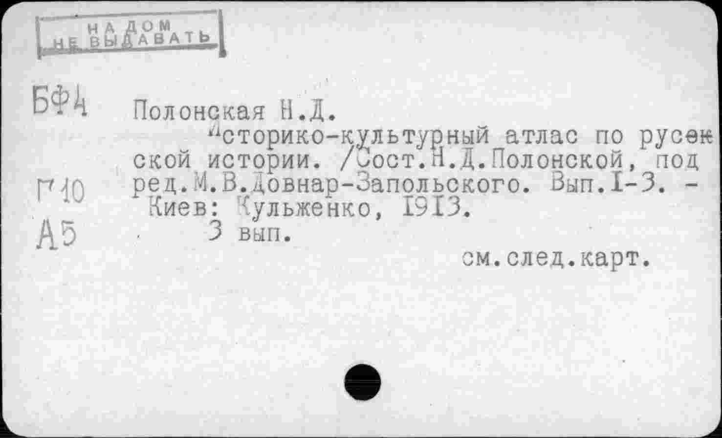 ﻿Н А Д О М выдавать
БФк
Г10
А5
Полонская Н.Д.
Историко-культурный атлас по русак ской истории. /иост.Н.Д.Полонской, под. ред.М.В.Довнар-Запольокого. 3ып.1-3. -Киев: Кульженко, 1313.
3 вып.
см.след.карт.